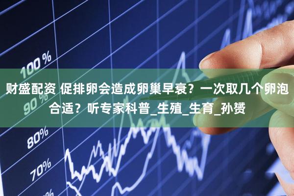 财盛配资 促排卵会造成卵巢早衰？一次取几个卵泡合适？听专家科普_生殖_生育_孙赟