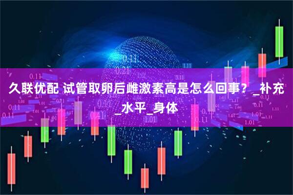 久联优配 试管取卵后雌激素高是怎么回事？_补充_水平_身体