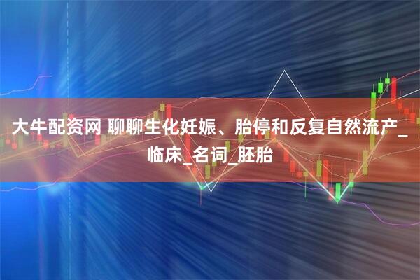 大牛配资网 聊聊生化妊娠、胎停和反复自然流产_临床_名词_胚胎