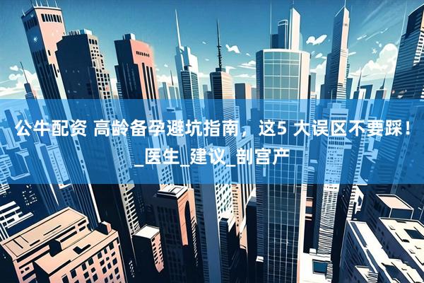 公牛配资 高龄备孕避坑指南，这5 大误区不要踩！_医生_建议_剖宫产