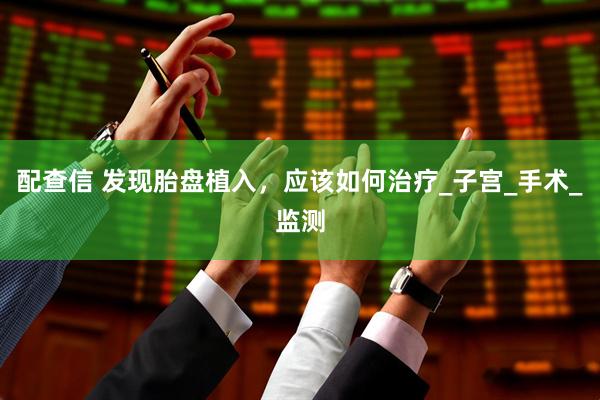 配查信 发现胎盘植入，应该如何治疗_子宫_手术_监测