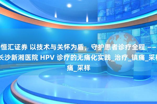 恒汇证券 以技术与关怀为盾，守护患者诊疗全程 —— 长沙新湘医院 HPV 诊疗的无痛化实践_治疗_镇痛_采样