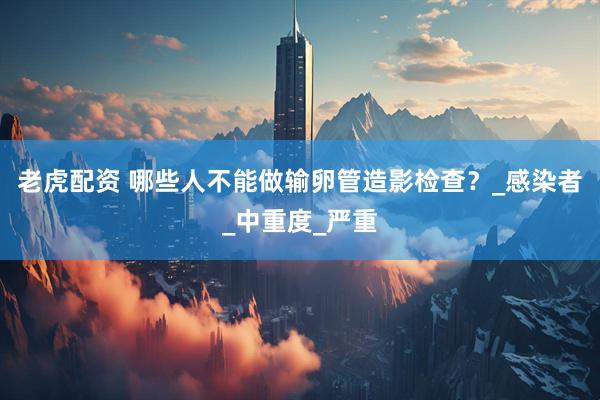 老虎配资 哪些人不能做输卵管造影检查？_感染者_中重度_严重