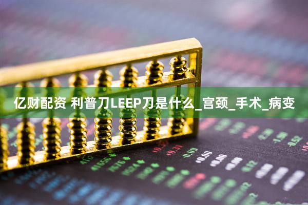 亿财配资 利普刀LEEP刀是什么_宫颈_手术_病变