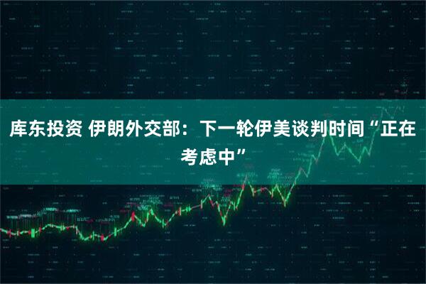 库东投资 伊朗外交部：下一轮伊美谈判时间“正在考虑中”