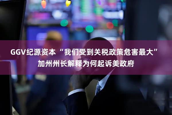 GGV纪源资本 “我们受到关税政策危害最大” 加州州长解释为何起诉美政府