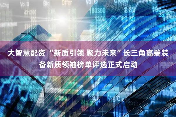 大智慧配资 “新质引领 聚力未来”长三角高端装备新质领袖榜单评选正式启动