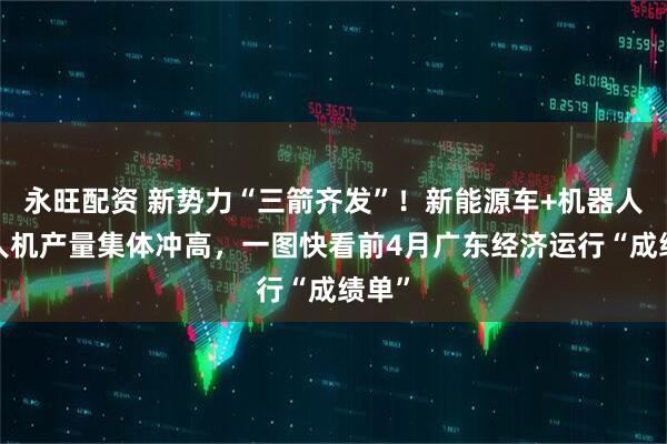 永旺配资 新势力“三箭齐发”！新能源车+机器人+无人机产量集体冲高，一图快看前4月广东经济运行“成绩单”