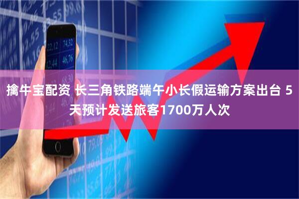 擒牛宝配资 长三角铁路端午小长假运输方案出台 5天预计发送旅客1700万人次