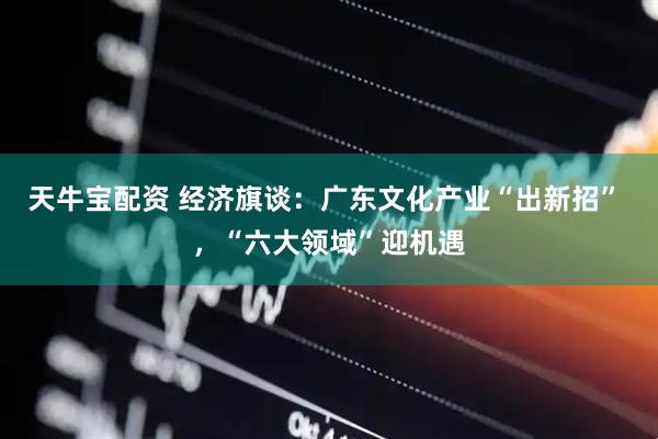 天牛宝配资 经济旗谈：广东文化产业“出新招” ，“六大领域”迎机遇