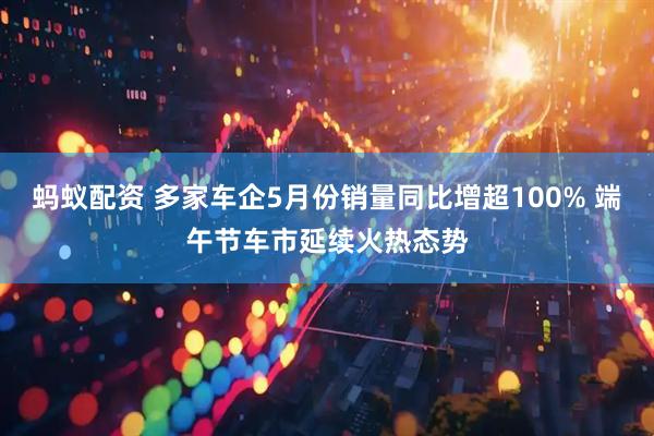 蚂蚁配资 多家车企5月份销量同比增超100% 端午节车市延续火热态势