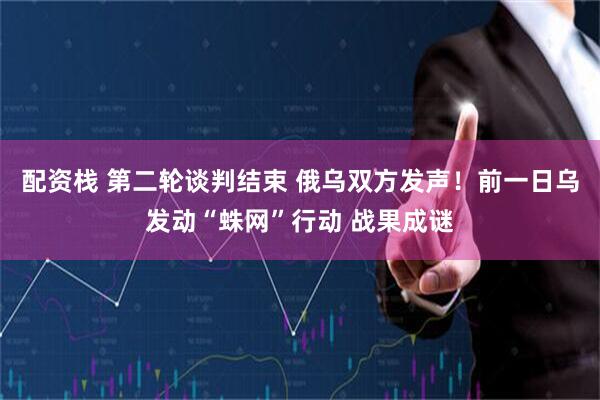 配资栈 第二轮谈判结束 俄乌双方发声！前一日乌发动“蛛网”行动 战果成谜