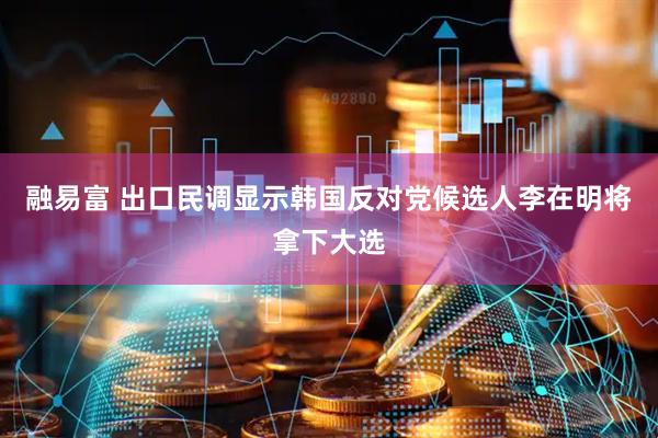 融易富 出口民调显示韩国反对党候选人李在明将拿下大选