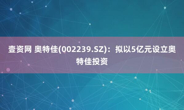 壹资网 奥特佳(002239.SZ)：拟以5亿元设立奥特佳投资