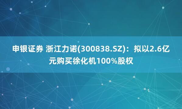 申银证券 浙江力诺(300838.SZ)：拟以2.6亿元购买徐化机100%股权
