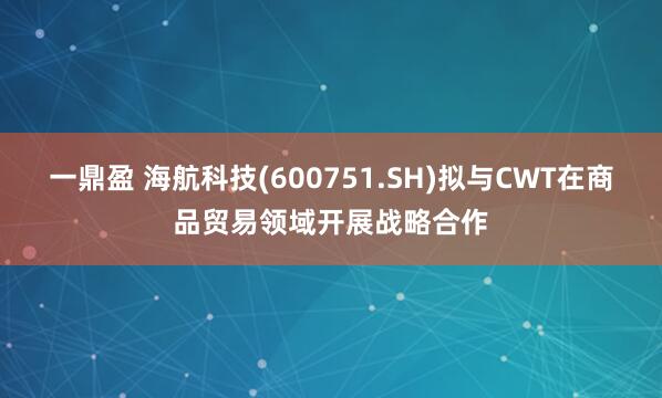 一鼎盈 海航科技(600751.SH)拟与CWT在商品贸易领域开展战略合作