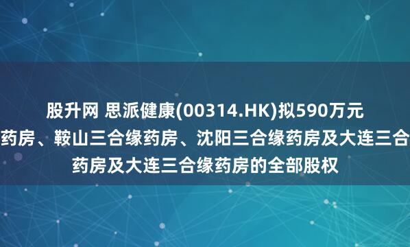 股升网 思派健康(00314.HK)拟590万元出售于锦州三合缘药房、鞍山三合缘药房、沈阳三合缘药房及大连三合缘药房的全部股权
