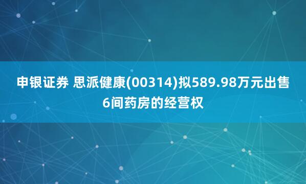 申银证券 思派健康(00314)拟589.98万元出售6间药房的经营权