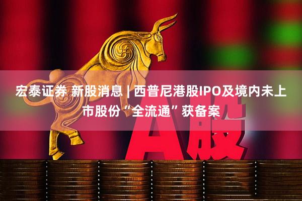宏泰证券 新股消息 | 西普尼港股IPO及境内未上市股份“全流通”获备案