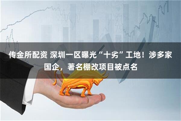 传金所配资 深圳一区曝光“十劣”工地！涉多家国企，著名棚改项目被点名