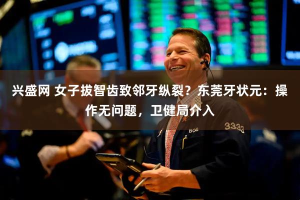 兴盛网 女子拔智齿致邻牙纵裂？东莞牙状元：操作无问题，卫健局介入