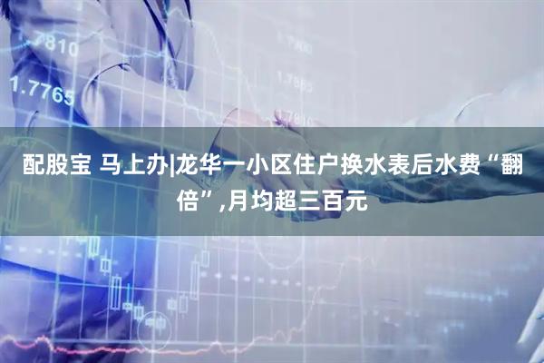 配股宝 马上办|龙华一小区住户换水表后水费“翻倍”,月均超三百元