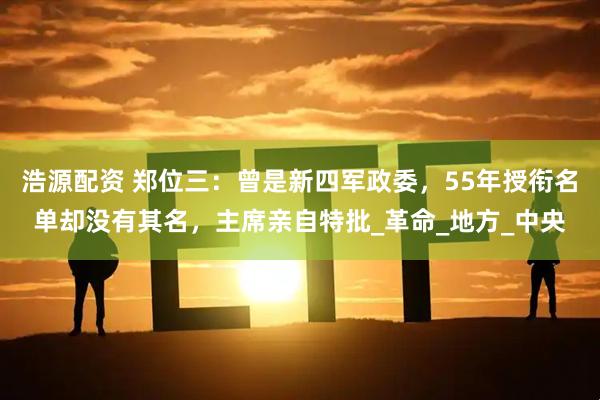 浩源配资 郑位三：曾是新四军政委，55年授衔名单却没有其名，主席亲自特批_革命_地方_中央