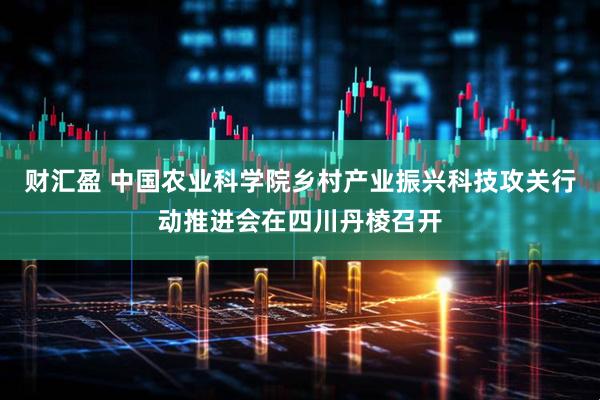 财汇盈 中国农业科学院乡村产业振兴科技攻关行动推进会在四川丹棱召开