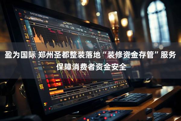 盈为国际 郑州圣都整装落地“装修资金存管”服务 保障消费者资金安全