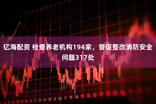 亿海配资 检查养老机构194家，督促整改消防安全问题317处