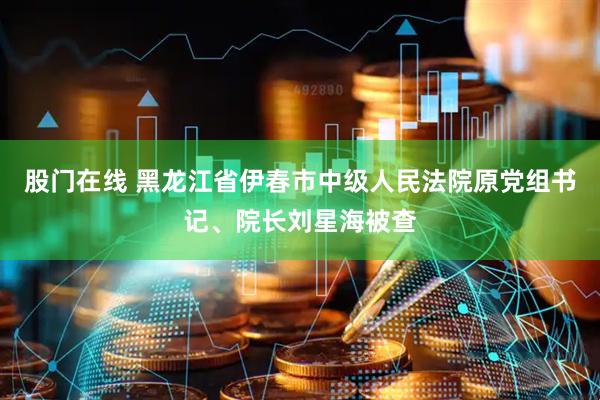 股门在线 黑龙江省伊春市中级人民法院原党组书记、院长刘星海被查