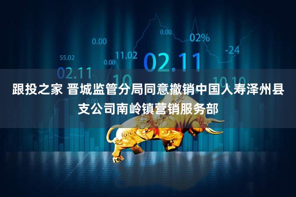 跟投之家 晋城监管分局同意撤销中国人寿泽州县支公司南岭镇营销服务部