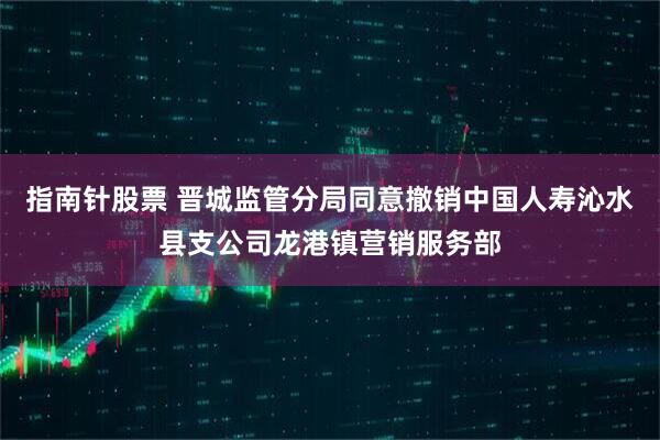 指南针股票 晋城监管分局同意撤销中国人寿沁水县支公司龙港镇营销服务部