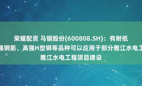 荣耀配资 马钢股份(600808.SH)：有耐低温钢筋、高强钢筋、高强H型钢等品种可以应用于部分雅江水电工程项目建设