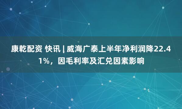 康乾配资 快讯 | 威海广泰上半年净利润降22.41%，因毛利率及汇兑因素影响