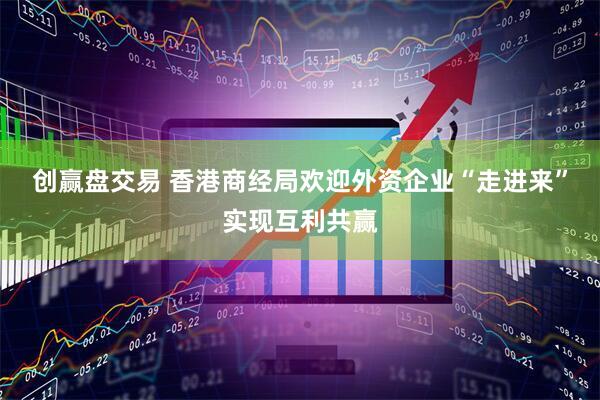 创赢盘交易 香港商经局欢迎外资企业“走进来”实现互利共赢