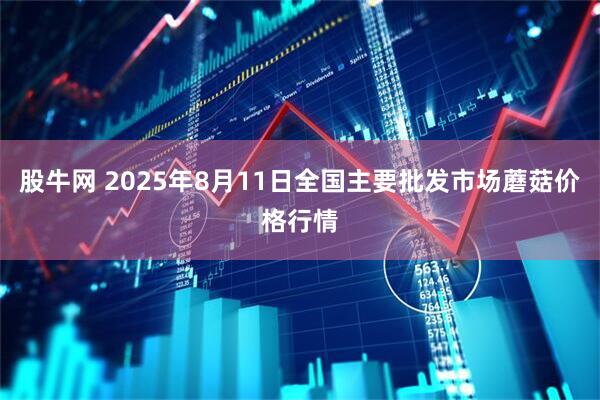 股牛网 2025年8月11日全国主要批发市场蘑菇价格行情
