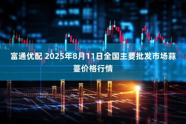富通优配 2025年8月11日全国主要批发市场蒜薹价格行情