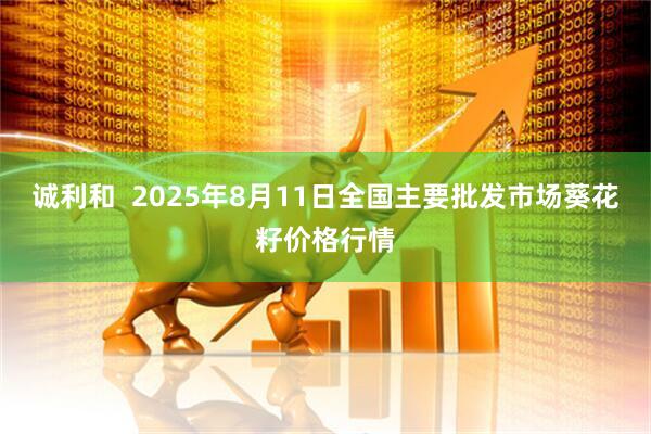 诚利和  2025年8月11日全国主要批发市场葵花籽价格行情