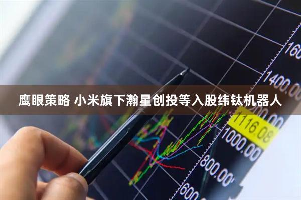 鹰眼策略 小米旗下瀚星创投等入股纬钛机器人