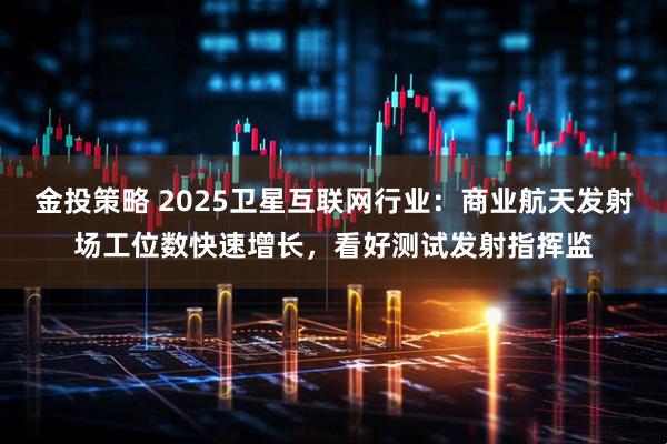 金投策略 2025卫星互联网行业：商业航天发射场工位数快速增长，看好测试发射指挥监