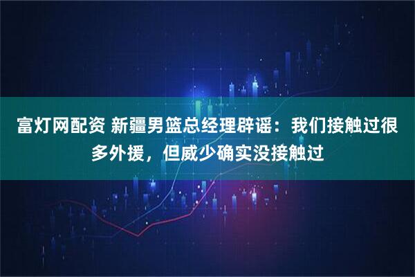 富灯网配资 新疆男篮总经理辟谣：我们接触过很多外援，但威少确实没接触过