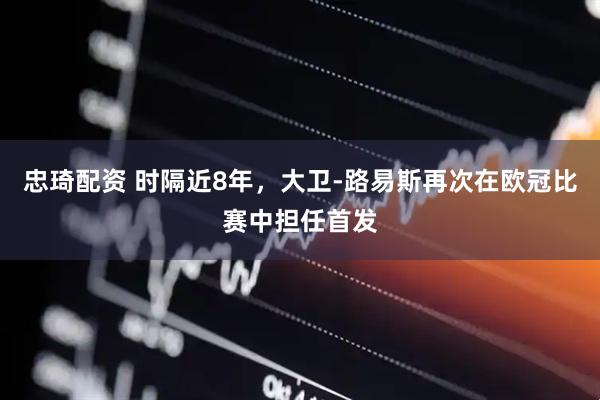忠琦配资 时隔近8年，大卫-路易斯再次在欧冠比赛中担任首发