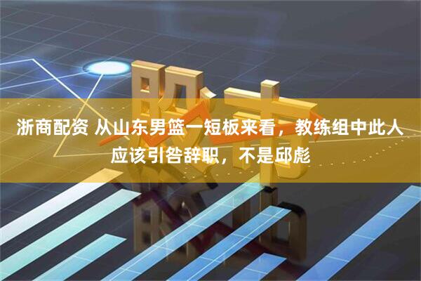 浙商配资 从山东男篮一短板来看，教练组中此人应该引咎辞职，不是邱彪