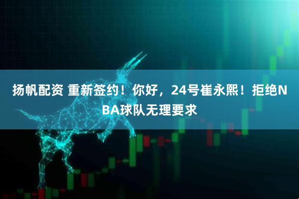 扬帆配资 重新签约！你好，24号崔永熙！拒绝NBA球队无理要求