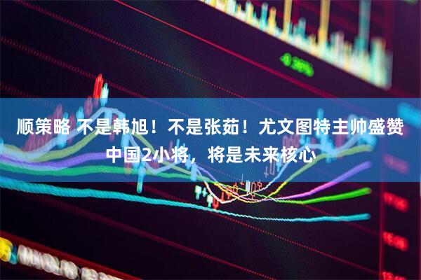 顺策略 不是韩旭！不是张茹！尤文图特主帅盛赞中国2小将，将是未来核心