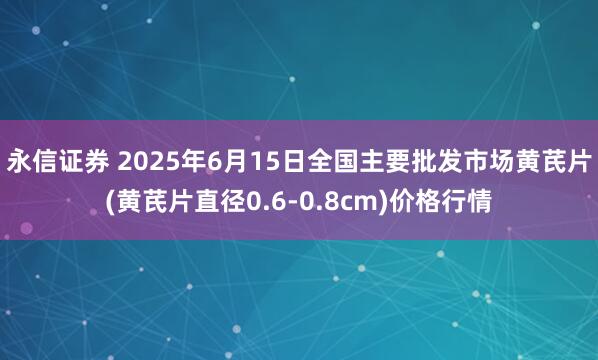 永信证券 2025年6月15日全国主要批发市场黄芪片(黄芪片直径0.6-0.8cm)价格行情