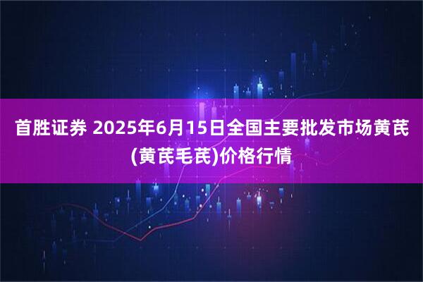 首胜证券 2025年6月15日全国主要批发市场黄芪(黄芪毛芪)价格行情