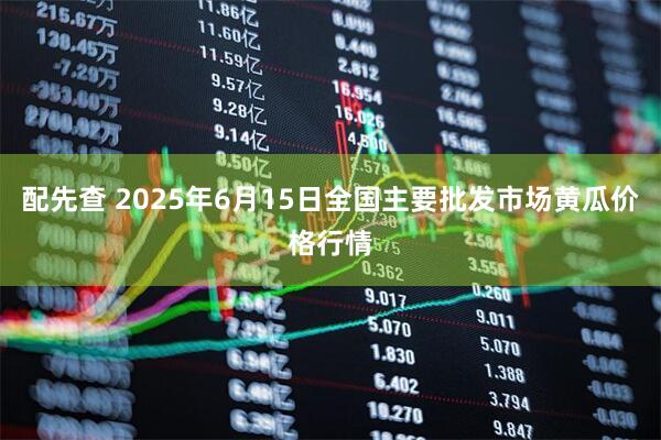 配先查 2025年6月15日全国主要批发市场黄瓜价格行情