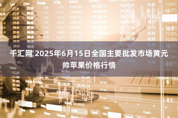 千汇网 2025年6月15日全国主要批发市场黄元帅苹果价格行情